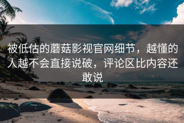 被低估的蘑菇影视官网细节，越懂的人越不会直接说破，评论区比内容还敢说