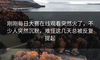 刚刚每日大赛在线观看突然火了，不少人突然沉默，难怪这几天总被反复提起