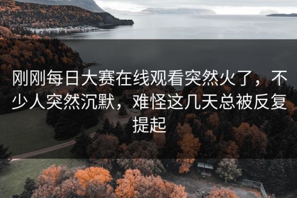 刚刚每日大赛在线观看突然火了，不少人突然沉默，难怪这几天总被反复提起