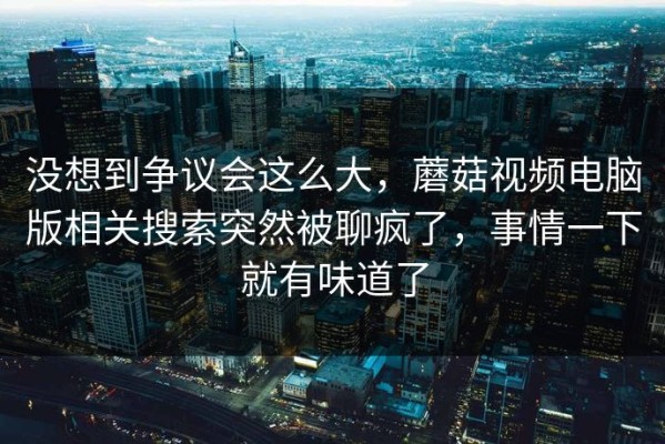 没想到争议会这么大，蘑菇视频电脑版相关搜索突然被聊疯了，事情一下就有味道了