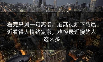 看完只剩一句离谱，蘑菇视频下载最近看得人情绪复杂，难怪最近搜的人这么多