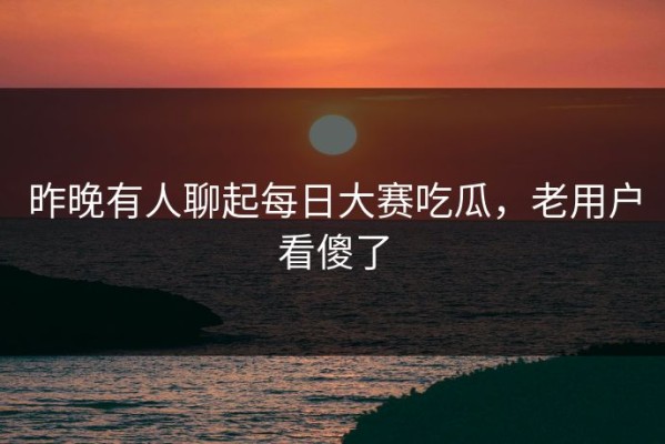 昨晚有人聊起每日大赛吃瓜，老用户看傻了