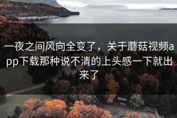 一夜之间风向全变了，关于蘑菇视频app下载那种说不清的上头感一下就出来了