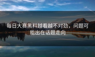 每日大赛黑料越看越不对劲，问题可能出在话题走向