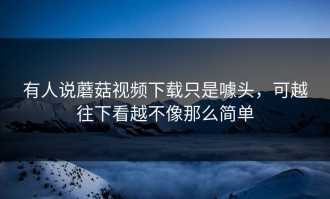 有人说蘑菇视频下载只是噱头，可越往下看越不像那么简单