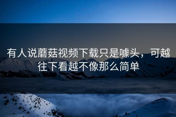 有人说蘑菇视频下载只是噱头，可越往下看越不像那么简单