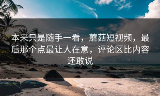 本来只是随手一看，蘑菇短视频，最后那个点最让人在意，评论区比内容还敢说
