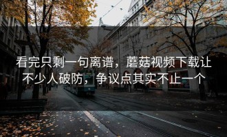 看完只剩一句离谱，蘑菇视频下载让不少人破防，争议点其实不止一个