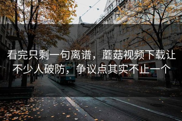 看完只剩一句离谱，蘑菇视频下载让不少人破防，争议点其实不止一个