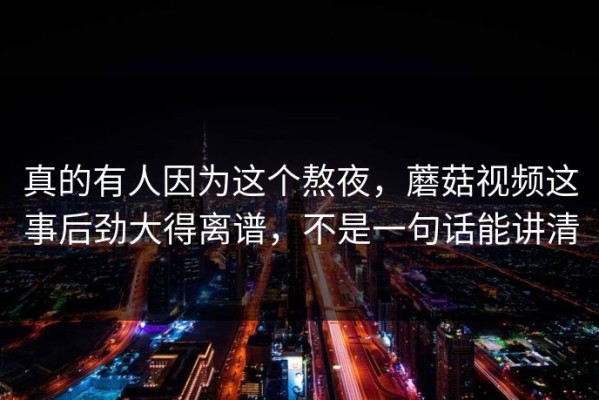 真的有人因为这个熬夜，蘑菇视频这事后劲大得离谱，不是一句话能讲清