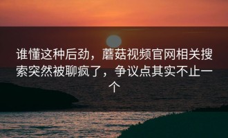 谁懂这种后劲，蘑菇视频官网相关搜索突然被聊疯了，争议点其实不止一个