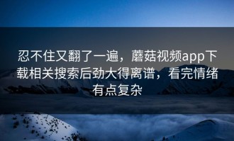 忍不住又翻了一遍，蘑菇视频app下载相关搜索后劲大得离谱，看完情绪有点复杂