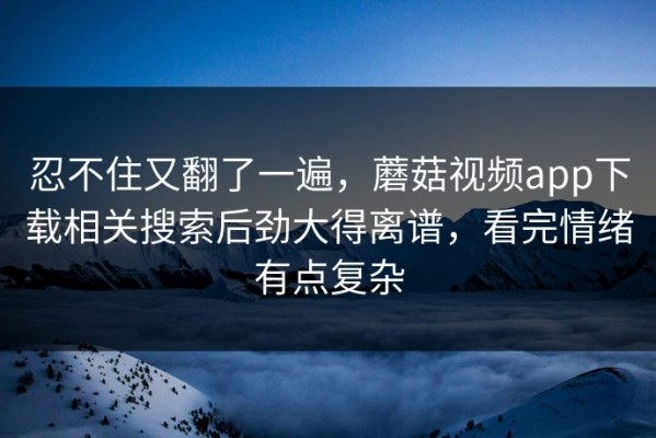 忍不住又翻了一遍，蘑菇视频app下载相关搜索后劲大得离谱，看完情绪有点复杂