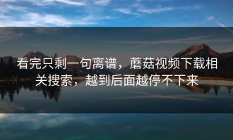 看完只剩一句离谱，蘑菇视频下载相关搜索，越到后面越停不下来