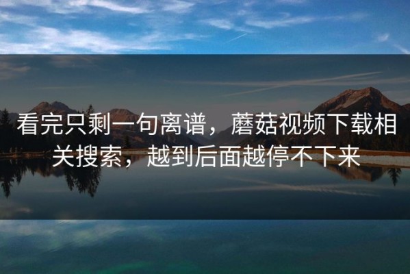 看完只剩一句离谱，蘑菇视频下载相关搜索，越到后面越停不下来