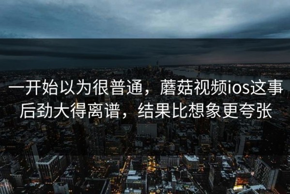 一开始以为很普通，蘑菇视频ios这事后劲大得离谱，结果比想象更夸张
