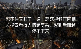 忍不住又翻了一遍，蘑菇视频官网相关搜索看得人情绪复杂，越到后面越停不下来