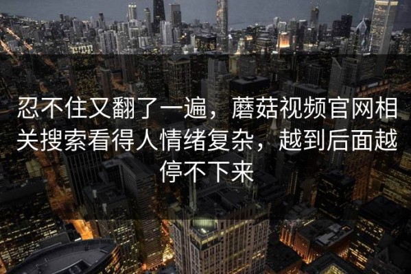 忍不住又翻了一遍，蘑菇视频官网相关搜索看得人情绪复杂，越到后面越停不下来