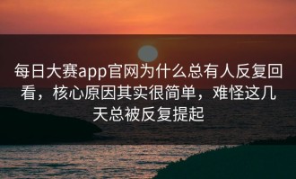 每日大赛app官网为什么总有人反复回看，核心原因其实很简单，难怪这几天总被反复提起
