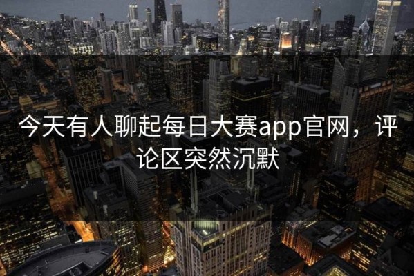 今天有人聊起每日大赛app官网，评论区突然沉默