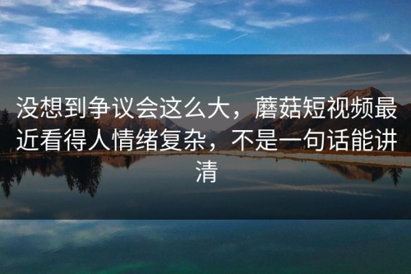 没想到争议会这么大，蘑菇短视频最近看得人情绪复杂，不是一句话能讲清