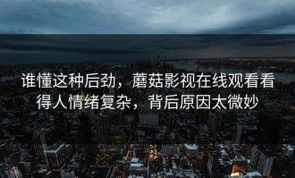 谁懂这种后劲，蘑菇影视在线观看看得人情绪复杂，背后原因太微妙
