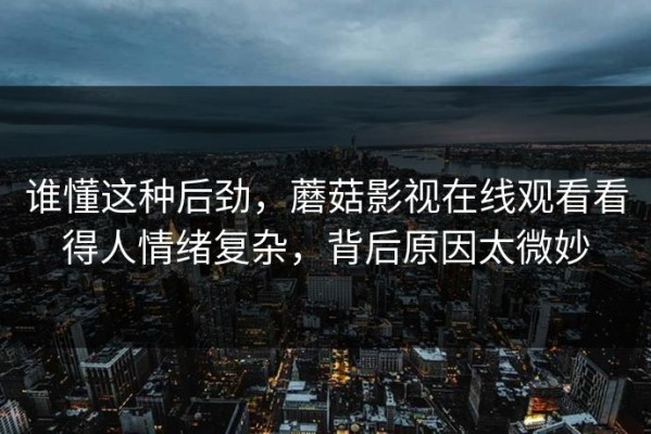 谁懂这种后劲，蘑菇影视在线观看看得人情绪复杂，背后原因太微妙