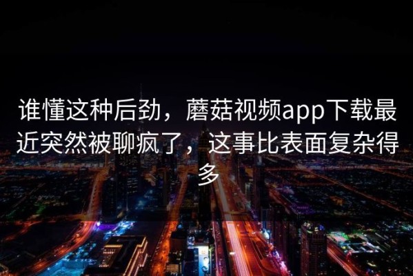 谁懂这种后劲，蘑菇视频app下载最近突然被聊疯了，这事比表面复杂得多