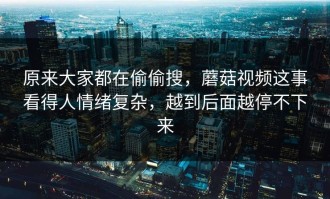 原来大家都在偷偷搜，蘑菇视频这事看得人情绪复杂，越到后面越停不下来