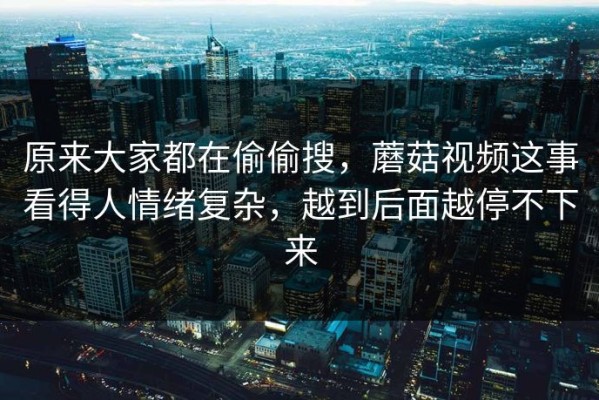 原来大家都在偷偷搜，蘑菇视频这事看得人情绪复杂，越到后面越停不下来