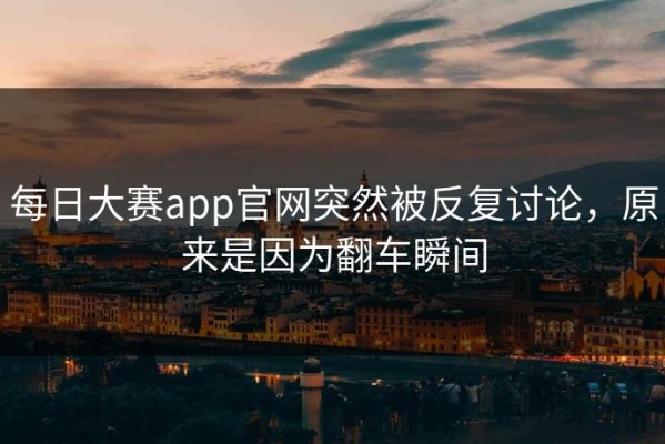 每日大赛app官网突然被反复讨论，原来是因为翻车瞬间