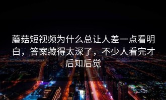 蘑菇短视频为什么总让人差一点看明白，答案藏得太深了，不少人看完才后知后觉