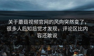 关于蘑菇视频官网的风向突然变了，很多人后知后觉才发现，评论区比内容还敢说