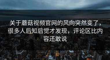 关于蘑菇视频官网的风向突然变了，很多人后知后觉才发现，评论区比内容还敢说