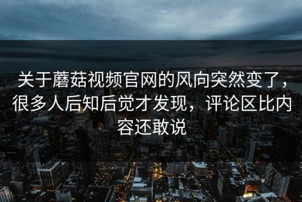 关于蘑菇视频官网的风向突然变了，很多人后知后觉才发现，评论区比内容还敢说