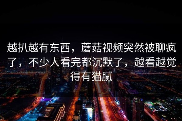 越扒越有东西，蘑菇视频突然被聊疯了，不少人看完都沉默了，越看越觉得有猫腻