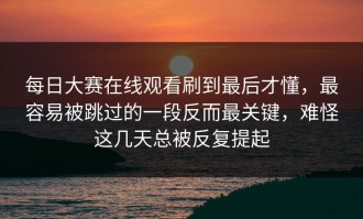每日大赛在线观看刷到最后才懂，最容易被跳过的一段反而最关键，难怪这几天总被反复提起