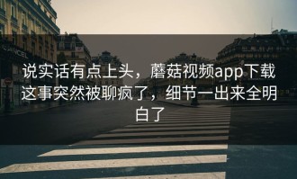 说实话有点上头，蘑菇视频app下载这事突然被聊疯了，细节一出来全明白了