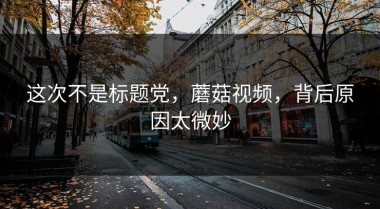 这次不是标题党，蘑菇视频，背后原因太微妙