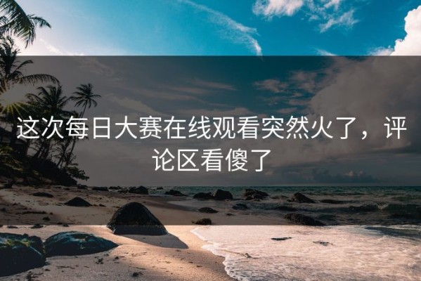 这次每日大赛在线观看突然火了，评论区看傻了