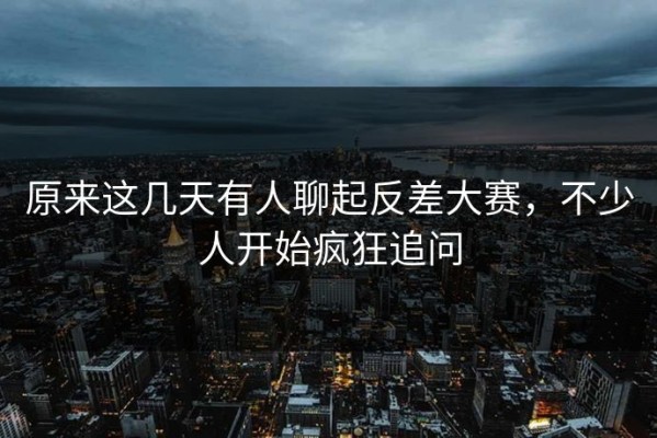 原来这几天有人聊起反差大赛，不少人开始疯狂追问