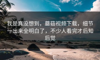 我是真没想到，蘑菇视频下载，细节一出来全明白了，不少人看完才后知后觉