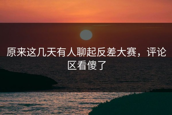 原来这几天有人聊起反差大赛，评论区看傻了