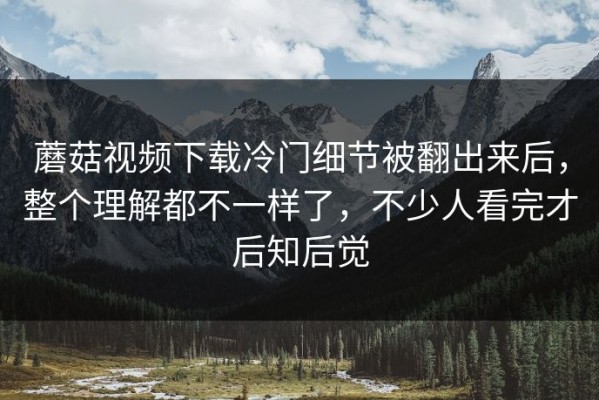 蘑菇视频下载冷门细节被翻出来后，整个理解都不一样了，不少人看完才后知后觉