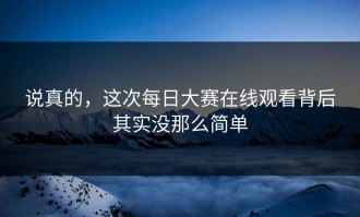 说真的，这次每日大赛在线观看背后其实没那么简单