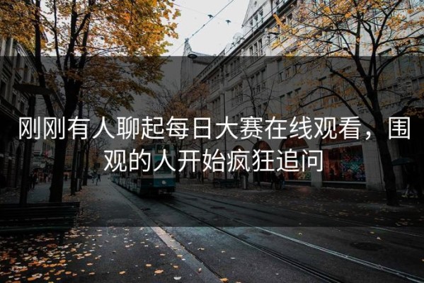 刚刚有人聊起每日大赛在线观看，围观的人开始疯狂追问