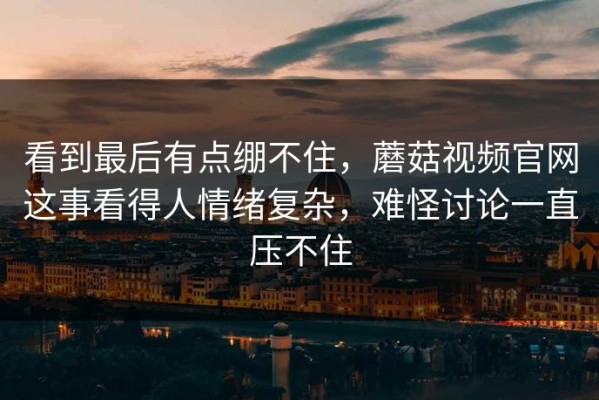 看到最后有点绷不住，蘑菇视频官网这事看得人情绪复杂，难怪讨论一直压不住