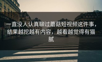 一直没人认真聊过蘑菇短视频这件事，结果越挖越有内容，越看越觉得有猫腻