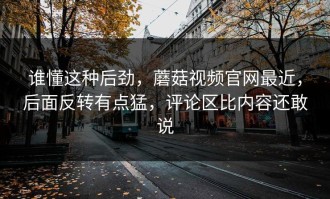 谁懂这种后劲，蘑菇视频官网最近，后面反转有点猛，评论区比内容还敢说