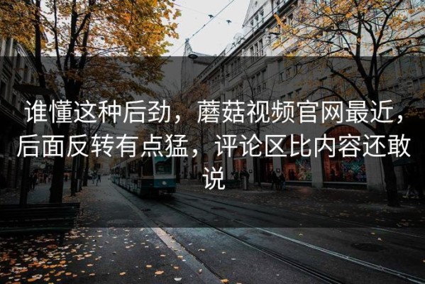 谁懂这种后劲，蘑菇视频官网最近，后面反转有点猛，评论区比内容还敢说